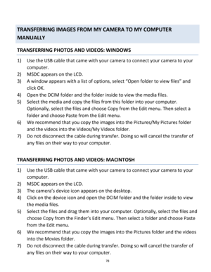 Page 78Downloaded from www.Manualslib.com manuals search engine 78 
 
TRANSFERRING IMAGES FROM MY CAMERA TO MY COMPUTER 
MANUALLY 
TRANSFERRING PHOTOS AND VIDEOS: WINDOWS 
1) Use the USB cable that came with your camera to connect your camera to your 
computer. 
2) MSDC appears on the LCD. 
3) A window appears with a list of options, select “Open folder to view files” and 
click OK. 
4) Open the DCIM folder and the folder inside to view the media files. 
5) Select the media and copy the files from this folder...