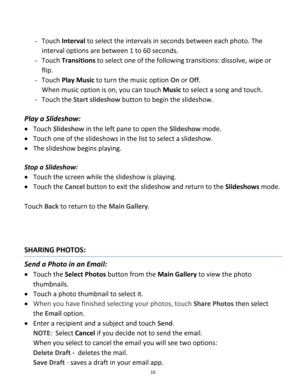 Page 10Downloaded from www.Manualslib.com manuals search engine 10 
 
- Touch Interval to select the intervals in seconds between each photo. The 
interval options are between 1 to 60 seconds. 
- Touch Transitions to select one of the following transitions: dissolve, wipe or 
flip.  
- Touch Play Music to turn the music option On or Off.  
When music option is on, you can touch Music to select a song and touch. 
- Touch the Start slideshow button to begin the slideshow. 
 
Play a Slideshow:  
 Touch Slideshow...