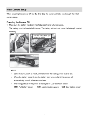 Page 11Downloaded from www.Manualslib.com manuals search engine  10 
Initial Camera Setup 
When powering the camera ON for the first time the camera will take you through the initial 
camera setup.  
 
Powering the Camera ON 
1) Make sure the battery has been inserted properly and fully recharged. 
The battery must be inserted all the way. The battery latch should cover the battery if inserted 
correctly. 
 
 
NOTE: 
 Some features, such as Flash, will not work if the battery power level is low. 
 When the...