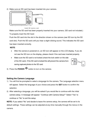 Page 12Downloaded from www.Manualslib.com manuals search engine  11 
2) Make sure an SD card has been inserted into your camera. 
 
Make sure the SD card has been properly inserted into your camera. (SD card not included.) 
To properly insert the SD Card:  
Push the SD card into the slot in the direction shown on the camera (see SD icon by the SD 
card slot). Push the SD card until you hear a slight clicking sound. This indicates the SD card 
has been inserted correctly. 
NOTE:  
 After the camera is powered...