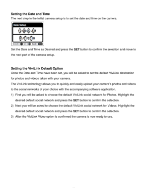 Page 13Downloaded from www.Manualslib.com manuals search engine  12 
Setting the Date and Time 
The next step in the initial camera setup is to set the date and time on the camera. 
                      
Set the Date and Time as Desired and press the SET button to confirm the selection and move to 
the next part of the camera setup. 
 
 
Setting the ViviLink Default Option 
Once the Date and Time have been set, you will be asked to set the default ViviLink destination 
for photos and videos taken with your...