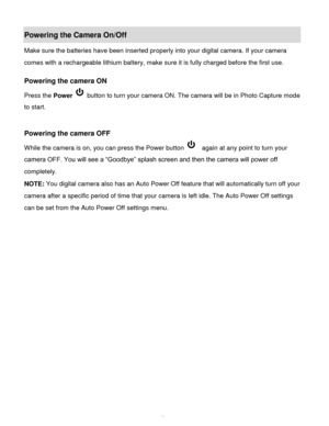 Page 14Downloaded from www.Manualslib.com manuals search engine  13 
Powering the Camera On/Off 
Make sure the batteries have been inserted properly into your digital camera. If your camera 
comes with a rechargeable lithium battery, make sure it is fully charged before the first use.  
 
Powering the camera ON 
Press the Power  button to turn your camera ON. The camera will be in Photo Capture mode 
to start. 
 
 
Powering the camera OFF 
While the camera is on, you can press the Power button   again at any...