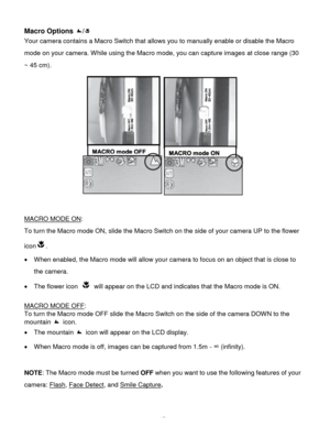 Page 18Downloaded from www.Manualslib.com manuals search engine  17 
Macro Options / 
Your camera contains a Macro Switch that allows you to manually enable or disable the Macro 
mode on your camera. While using the Macro mode, you can capture images at close range (30 
~ 45 cm). 
 
 
MACRO MODE ON:  
To turn the Macro mode ON, slide the Macro Switch on the side of your camera UP to the flower 
icon.  
 When enabled, the Macro mode will allow your camera to focus on an object that is close to 
the camera.  
...