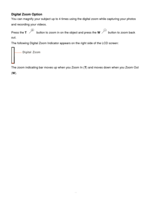 Page 19Downloaded from www.Manualslib.com manuals search engine  18 
Digital Zoom Option  
You can magnify your subject up to 4 times using the digital zoom while capturing your photos 
and recording your videos. 
Press the T  button to zoom in on the object and press the W  button to zoom back 
out.  
The following Digital Zoom Indicator appears on the right side of the LCD screen: 
 
The zoom indicating bar moves up when you Zoom In (T) and moves down when you Zoom Out 
(W)....