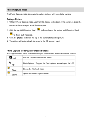 Page 20Downloaded from www.Manualslib.com manuals search engine  19 
Photo Capture Mode 
The Photo Capture mode allows you to capture pictures with your digital camera. 
 
Taking a Picture 
1) While in Photo Capture mode, use the LCD display on the back of the camera to direct the 
camera at the scene you would like to capture. 
2) Click the top Multi-Function Key 1  to Zoom In and the bottom Multi-Function Key 2             
 to Zoom Out, if desired. 
3) Click the Shutter button on the top of the camera to...