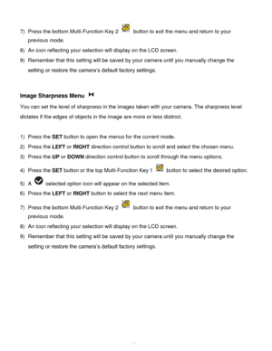 Page 29Downloaded from www.Manualslib.com manuals search engine  28 
7) Press the bottom Multi-Function Key 2  button to exit the menu and return to your 
previous mode. 
8) An icon reflecting your selection will display on the LCD screen.  
9) Remember that this setting will be saved by your camera until you manually change the 
setting or restore the camera’s default factory settings. 
 
 
Image Sharpness Menu  
You can set the level of sharpness in the images taken with your camera. The sharpness level...