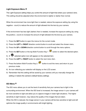 Page 30Downloaded from www.Manualslib.com manuals search engine  29 
Light Exposure Menu 
The Light Exposure setting helps you control the amount of light that enters your camera’s lens. 
This setting should be adjusted when the environment is lighter or darker than normal.  
 
When the environment has more light than is needed, reduce the exposure setting (by using the 
negative - count) to reduce the amount of light allowed into the lens by your camera. 
 
If the environment has less light (darker) than is...