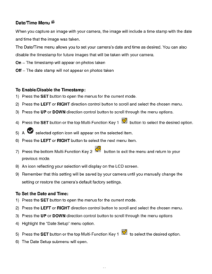 Page 33Downloaded from www.Manualslib.com manuals search engine  32 
Date/Time Menu 
When you capture an image with your camera, the image will include a time stamp with the date 
and time that the image was taken. 
The Date/Time menu allows you to set your camera’s date and time as desired. You can also 
disable the timestamp for future images that will be taken with your camera. 
On – The timestamp will appear on photos taken 
Off – The date stamp will not appear on photos taken 
 
 
To Enable/Disable the...