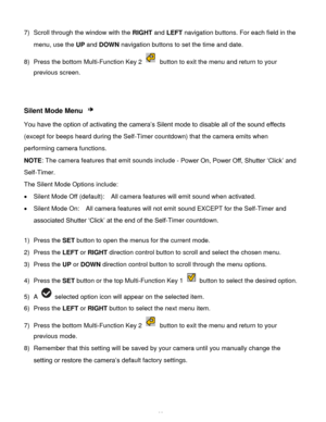 Page 34Downloaded from www.Manualslib.com manuals search engine  33 
7) Scroll through the window with the RIGHT and LEFT navigation buttons. For each field in the 
menu, use the UP and DOWN navigation buttons to set the time and date. 
8) Press the bottom Multi-Function Key 2  button to exit the menu and return to your 
previous screen.  
 
 
Silent Mode Menu  
You have the option of activating the camera’s Silent mode to disable all of the sound effects 
(except for beeps heard during the Self-Timer...