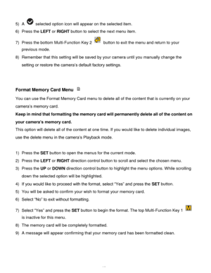 Page 36Downloaded from www.Manualslib.com manuals search engine  35 
5) A  selected option icon will appear on the selected item.    
6) Press the LEFT or RIGHT button to select the next menu item. 
7) Press the bottom Multi-Function Key 2  button to exit the menu and return to your 
previous mode. 
8) Remember that this setting will be saved by your camera until you manually change the 
setting or restore the camera’s default factory settings. 
 
 
Format Memory Card Menu  
You can use the Format Memory Card...