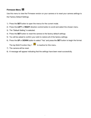 Page 37Downloaded from www.Manualslib.com manuals search engine  36 
Firmware Menu  
Use this menu to view the Firmware version on your camera or to reset your camera settings to 
the Factory Default Settings. 
 
1) Press the SET button to open the menus for the current mode. 
2) Press the LEFT or RIGHT direction control button to scroll and select the chosen menu. 
3) The “Default Setting” is selected.  
4) Press the SET button to reset the camera to the factory default settings. 
5) You will be asked to...