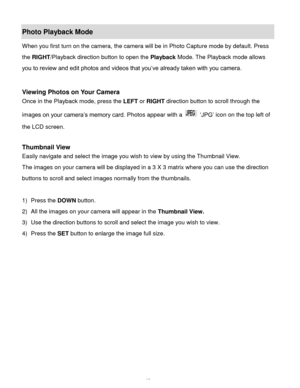 Page 38Downloaded from www.Manualslib.com manuals search engine  37 
Photo Playback Mode  
When you first turn on the camera, the camera will be in Photo Capture mode by default. Press 
the RIGHT/Playback direction button to open the Playback Mode. The Playback mode allows 
you to review and edit photos and videos that you’ve already taken with you camera. 
 
 
Viewing Photos on Your Camera 
Once in the Playback mode, press the LEFT or RIGHT direction button to scroll through the 
images on your camera’s memory...