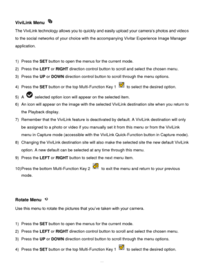 Page 40Downloaded from www.Manualslib.com manuals search engine  39 
ViviLink Menu  
The ViviLink technology allows you to quickly and easily upload your camera’s photos and videos 
to the social networks of your choice with the accompanying Vivitar Experience Image Manager 
application.  
 
1) Press the SET button to open the menus for the current mode. 
2) Press the LEFT or RIGHT direction control button to scroll and select the chosen menu. 
3) Press the UP or DOWN direction control button to scroll through...