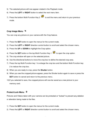 Page 41Downloaded from www.Manualslib.com manuals search engine  40 
5) The selected picture will now appear rotated in the Playback mode. 
6) Press the LEFT or RIGHT button to select the next menu item. 
7) Press the bottom Multi-Function Key 2  to exit the menu and return to your previous 
mode. 
 
 
Crop Image Menu  
You can crop any picture on your camera with the Crop feature. 
 
1) Press the SET button to open the menus for the current mode. 
2) Press the LEFT or RIGHT direction control button to scroll...