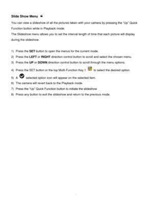 Page 44Downloaded from www.Manualslib.com manuals search engine  43 
Slide Show Menu  
You can view a slideshow of all the pictures taken with your camera by pressing the “Up” Quick 
Function button while in Playback mode. 
The Slideshow menu allows you to set the interval length of time that each picture will display 
during the slideshow. 
 
1) Press the SET button to open the menus for the current mode. 
2) Press the LEFT or RIGHT direction control button to scroll and select the chosen menu. 
3) Press the...