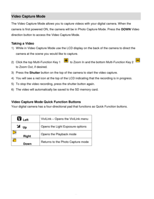 Page 45Downloaded from www.Manualslib.com manuals search engine  44 
Video Capture Mode 
The Video Capture Mode allows you to capture videos with your digital camera. When the 
camera is first powered ON, the camera will be in Photo Capture Mode. Press the DOWN Video 
direction button to access the Video Capture Mode. 
 
Taking a Video 
1) While in Video Capture Mode use the LCD display on the back of the camera to direct the 
camera at the scene you would like to capture. 
2) Click the top Multi-Function Key 1...