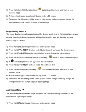 Page 48Downloaded from www.Manualslib.com manuals search engine  47 
7) Press the bottom Multi-Function Key 2  button to exit the menu and return to your 
previous mode. 
8) An icon reflecting your selection will display on the LCD screen.  
9) Remember that this setting will be saved by your camera until you manually change the 
setting or restore the camera’s default factory settings. 
 
 
 
Image Quality Menu  
The Image Quality menu allows you to select the desired quality level of the images taken by your...