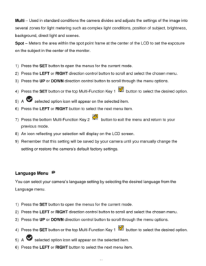 Page 53Downloaded from www.Manualslib.com manuals search engine  52 
Multi – Used in standard conditions the camera divides and adjusts the settings of the image into 
several zones for light metering such as complex light conditions, position of subject, brightness, 
background, direct light and scenes. 
Spot – Meters the area within the spot point frame at the center of the LCD to set the exposure 
on the subject in the center of the monitor. 
 
1) Press the SET button to open the menus for the current mode....