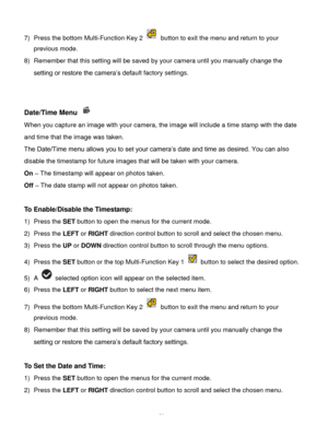 Page 54Downloaded from www.Manualslib.com manuals search engine  53 
7) Press the bottom Multi-Function Key 2  button to exit the menu and return to your 
previous mode. 
8) Remember that this setting will be saved by your camera until you manually change the 
setting or restore the camera’s default factory settings. 
 
 
Date/Time Menu  
When you capture an image with your camera, the image will include a time stamp with the date 
and time that the image was taken. 
The Date/Time menu allows you to set your...