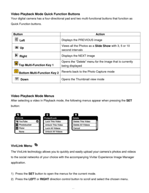 Page 60Downloaded from www.Manualslib.com manuals search engine  59 
Video Playback Mode Quick Function Buttons 
Your digital camera has a four-directional pad and two multi-functional buttons that function as 
Quick Function buttons. 
 
Button Action 
  Left Displays the PREVIOUS image 
  Up Views all the Photos as a Slide Show with 3, 5 or 10 
second intervals 
  Right Displays the NEXT image 
Top Multi-Function Key 1  
Opens the “Delete” menu for the image that is currently 
being displayed 
Bottom...