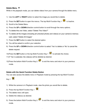 Page 62Downloaded from www.Manualslib.com manuals search engine  61 
Delete Menu  
While in the playback mode, you can delete videos from your camera through the delete menu. 
 
1) Use the LEFT or RIGHT button to select the image you would like to delete. 
2) Press the SET button to open the menus. The top Multi-Function Key 1  is inactive. 
3) Scroll to the Delete Menu. 
4) Press the UP or DOWN direction control button to scroll through the menu options.  
5) To delete this one Video, select “Delete This...