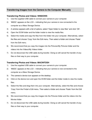 Page 67Downloaded from www.Manualslib.com manuals search engine  66 
Transferring Images from the Camera to the Computer Manually 
 
Transferring Photos and Videos: WINDOWS 
1) Use the supplied USB cable to connect your camera to your computer. 
2) ‘MSDC’ appears on the LCD – indicating that your camera is now connected to the 
computer as a Mass Storage Device. 
3) A window appears with a list of options, select “Open folder to view files” and click ‘OK’. 
4) Open the DCIM folder and the folder inside to view...