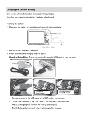 Page 9Downloaded from www.Manualslib.com manuals search engine  8 
Charging the Lithium Battery 
Only use the Lithium Battery that is included in the packaging. 
Upon first use, make sure the battery has been fully charged. 
 
To charge the battery: 
1) Make sure the battery is inserted properly according to the polarity. 
 
2) Make sure the camera is powered off. 
3) Follow one of the two charging methods below: 
Charging Method One: Charge connecting the supplied USB cable to your computer 
 
- Connect one...