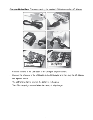 Page 10Downloaded from www.Manualslib.com manuals search engine  9 
Charging Method Two: Charge connecting the supplied USB to the supplied AC Adapter 
 
- Connect one end of the USB cable to the USB port on your camera. 
- Connect the other end of the USB cable to the AC Adapter and then plug the AC Adapter 
into a power socket. 
- The LED charge light is on while the battery is recharging. 
The LED charge light turns off when the battery is fully charged. 
 
 
 
 
 
 
   