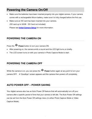 Page 12Downloaded from www.Manualslib.com manuals search engine  11 
Powering the Camera On/Off 
 Make sure the batteries have been inserted properly into your digital camera. If your camera 
comes with a rechargeable lithium battery, make sure it is fully charged before the first use. 
 Make sure an SD card has been inserted into your camera.  
(SD card up to 32GB - SD Card not included) 
Please see Initial Camera Setup for more information. 
 
 
POWERING THE CAMERA ON 
Press the  Power button to turn your...