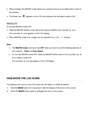 Page 17Downloaded from www.Manualslib.com manuals search engine  16 
 When enabled, the MACRO mode allows your camera to focus on an object that is close to 
the camera.  
 The flower icon  appears on the LCD and indicates that the Macro mode is ON.  
 
MACRO OFF: 
To turn the MACRO mode OFF- 
 Slide the MACRO Switch on the side of the camera DOWN to the mountain  icon.  
The mountain  icon appears on the LCD display. 
 When MACRO mode is off, images can be captured from 1.5m - ∞ (infinity).  
 
Note: 
...
