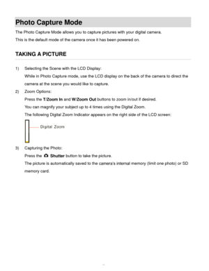 Page 18Downloaded from www.Manualslib.com manuals search engine  17 
Photo Capture Mode 
The Photo Capture Mode allows you to capture pictures with your digital camera. 
This is the default mode of the camera once it has been powered on. 
 
TAKING A PICTURE 
1) Selecting the Scene with the LCD Display: 
While in Photo Capture mode, use the LCD display on the back of the camera to direct the 
camera at the scene you would like to capture. 
2) Zoom Options: 
Press the T/Zoom In and W/Zoom Out buttons to zoom...