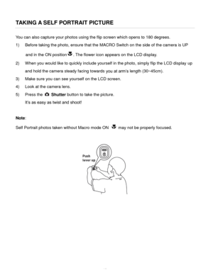 Page 19Downloaded from www.Manualslib.com manuals search engine  18 
TAKING A SELF PORTRAIT PICTURE 
You can also capture your photos using the flip screen which opens to 180 degrees. 
1) Before taking the photo, ensure that the MACRO Switch on the side of the camera is UP 
and in the ON position. The flower icon appears on the LCD display. 
2) When you would like to quickly include yourself in the photo, simply flip the LCD display up 
and hold the camera steady facing towards you at arm’s length (30~45cm)....