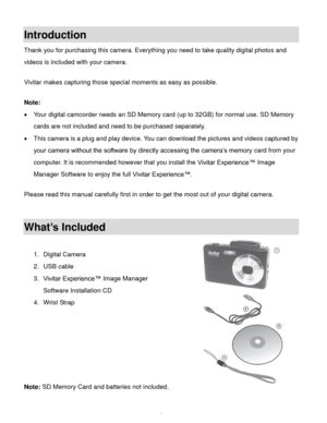 Page 3Downloaded from www.Manualslib.com manuals search engine  2 
Introduction 
Thank you for purchasing this camera. Everything you need to take quality digital photos and 
videos is included with your camera. 
 
Vivitar makes capturing those special moments as easy as possible. 
 
Note:  
 Your digital camcorder needs an SD Memory card (up to 32GB) for normal use. SD Memory 
cards are not included and need to be purchased separately. 
 This camera is a plug and play device. You can download the pictures...