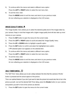Page 23Downloaded from www.Manualslib.com manuals search engine  22 
5) To continue within the menus and select a different menu option: 
Press the LEFT or RIGHT button to select the next menu item. 
6) To exit the menu view: 
Press the MODE button to exit the menu and return to your previous mode. 
An icon reflecting your selection is displayed on the LCD screen.  
 
 
IMAGE QUALITY MENU  
The ‘Image Quality’ menu allows you to select the desired quality level of the images taken by 
your camera. Keep in mind...