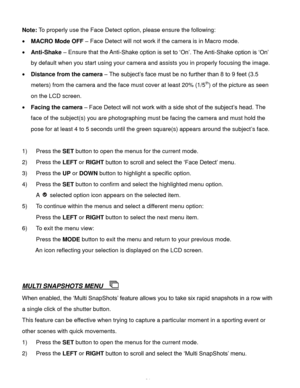 Page 25Downloaded from www.Manualslib.com manuals search engine  24 
Note: To properly use the Face Detect option, please ensure the following: 
 MACRO Mode OFF – Face Detect will not work if the camera is in Macro mode.  
 Anti-Shake – Ensure that the Anti-Shake option is set to ‘On’. The Anti-Shake option is ‘On’ 
by default when you start using your camera and assists you in properly focusing the image. 
 Distance from the camera – The subject’s face must be no further than 8 to 9 feet (3.5 
meters) from...