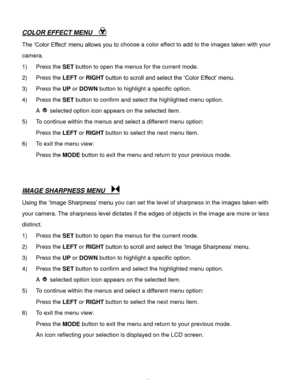 Page 27Downloaded from www.Manualslib.com manuals search engine  26 
COLOR EFFECT MENU   
The ‘Color Effect’ menu allows you to choose a color effect to add to the images taken with your 
camera.  
1) Press the SET button to open the menus for the current mode. 
2) Press the LEFT or RIGHT button to scroll and select the ‘Color Effect’ menu.  
3) Press the UP or DOWN button to highlight a specific option. 
4) Press the SET button to confirm and select the highlighted menu option. 
A  selected option icon appears...