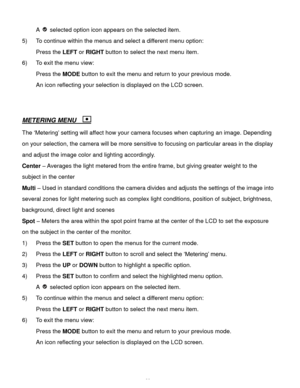 Page 29Downloaded from www.Manualslib.com manuals search engine  28 
A  selected option icon appears on the selected item. 
5) To continue within the menus and select a different menu option: 
Press the LEFT or RIGHT button to select the next menu item. 
6) To exit the menu view: 
Press the MODE button to exit the menu and return to your previous mode. 
An icon reflecting your selection is displayed on the LCD screen. 
 
 
METERING MENU   
The ‘Metering’ setting will affect how your camera focuses when...