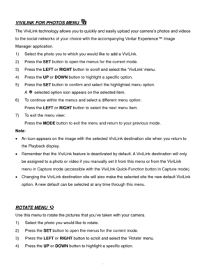 Page 39Downloaded from www.Manualslib.com manuals search engine  38 
VIVILINK FOR PHOTOS MENU  
The ViviLink technology allows you to quickly and easily upload your camera’s photos and videos 
to the social networks of your choice with the accompanying Vivitar Experience™ Image 
Manager application.  
1) Select the photo you to which you would like to add a ViviLink. 
2) Press the SET button to open the menus for the current mode. 
3) Press the LEFT or RIGHT button to scroll and select the ‘ViviLink’ menu.  
4)...
