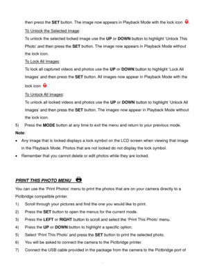 Page 41Downloaded from www.Manualslib.com manuals search engine  40 
then press the SET button. The image now appears in Playback Mode with the lock icon . 
To Unlock the Selected Image: 
To unlock the selected locked image use the UP or DOWN button to highlight ‘Unlock This 
Photo’ and then press the SET button. The image now appears in Playback Mode without 
the lock icon. 
To Lock All Images: 
To lock all captured videos and photos use the UP or DOWN button to highlight ‘Lock All 
Images’ and then press the...