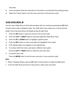 Page 42Downloaded from www.Manualslib.com manuals search engine  41 
the printer. 
8) Once connected, follow the instructions on the printer to proceed with the printing process. 
9) Select the ‘Cancel’ option to exit the menu and return to the previous mode. 
 
 
SLIDE SHOW MENU  
You can view a Slide Show of all the pictures taken with your camera by pressing the UP Quick 
Function button while in Playback mode. The ‘Slide Show’ menu allows you to set the interval 
length of time that each picture will...