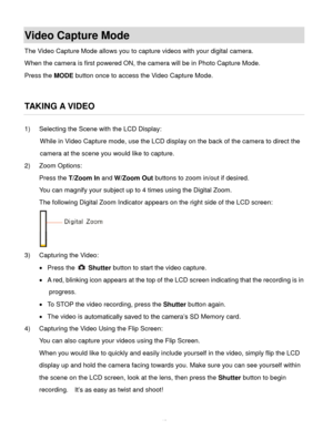 Page 43Downloaded from www.Manualslib.com manuals search engine  42 
Video Capture Mode 
The Video Capture Mode allows you to capture videos with your digital camera.  
When the camera is first powered ON, the camera will be in Photo Capture Mode.  
Press the MODE button once to access the Video Capture Mode. 
 
 
TAKING A VIDEO 
1) Selecting the Scene with the LCD Display: 
While in Video Capture mode, use the LCD display on the back of the camera to direct the 
camera at the scene you would like to capture....