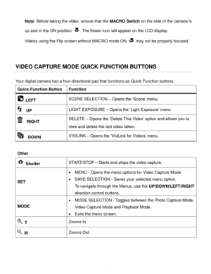 Page 44Downloaded from www.Manualslib.com manuals search engine  43 
Note: Before taking the video, ensure that the MACRO Switch on the side of the camera is 
up and in the ON position . The flower icon will appear on the LCD display. 
Videos using the Flip screen without MACRO mode ON  may not be properly focused. 
 
 
VIDEO CAPTURE MODE QUICK FUNCTION BUTTONS 
Your digital camera has a four-directional pad that functions as Quick Function buttons.  
Quick Function Button Function 
 LEFT SCENE SELECTION –...