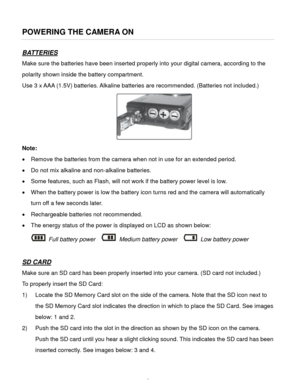 Page 6Downloaded from www.Manualslib.com manuals search engine  5 
POWERING THE CAMERA ON 
BATTERIES 
Make sure the batteries have been inserted properly into your digital camera, according to the 
polarity shown inside the battery compartment. 
Use 3 x AAA (1.5V) batteries. Alkaline batteries are recommended. (Batteries not included.)  
    
Note: 
 Remove the batteries from the camera when not in use for an extended period. 
 Do not mix alkaline and non-alkaline batteries. 
 Some features, such as Flash,...