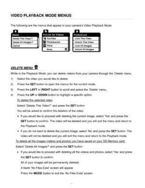 Page 58Downloaded from www.Manualslib.com manuals search engine  57 
VIDEO PLAYBACK MODE MENUS 
The following are the menus that appear in your camera’s Video Playback Mode: 
 
 
 
DELETE MENU  
While in the Playback Mode, you can delete videos from your camera through the ‘Delete’ menu. 
1) Select the video you would like to delete. 
2) Press the SET button to open the menus for the current mode. 
3) Press the LEFT or RIGHT button to scroll and select the ‘Delete’ menu.  
4) Press the UP or DOWN button to...