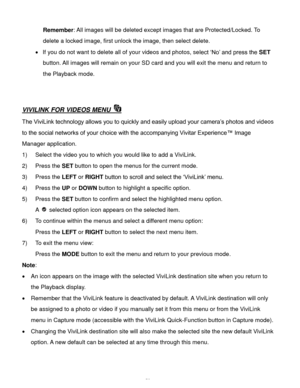 Page 59Downloaded from www.Manualslib.com manuals search engine  58 
Remember: All images will be deleted except images that are Protected/Locked. To 
delete a locked image, first unlock the image, then select delete. 
 If you do not want to delete all of your videos and photos, select ‘No’ and press the SET 
button. All images will remain on your SD card and you will exit the menu and return to 
the Playback mode. 
 
 
VIVILINK FOR VIDEOS MENU  
The ViviLink technology allows you to quickly and easily upload...