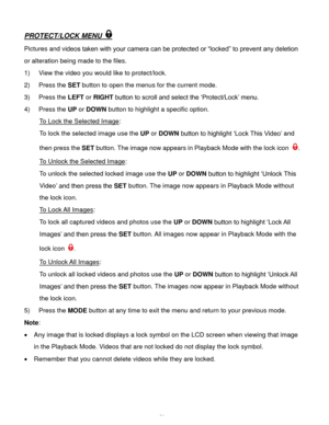 Page 60Downloaded from www.Manualslib.com manuals search engine  59 
PROTECT/LOCK MENU  
Pictures and videos taken with your camera can be protected or “locked” to prevent any deletion 
or alteration being made to the files.  
1) View the video you would like to protect/lock. 
2) Press the SET button to open the menus for the current mode. 
3) Press the LEFT or RIGHT button to scroll and select the ‘Protect/Lock’ menu. 
4) Press the UP or DOWN button to highlight a specific option. 
To Lock the Selected Image:...