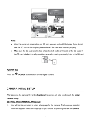 Page 7Downloaded from www.Manualslib.com manuals search engine  6 
 
Note:  
 After the camera is powered on, an SD icon appears on the LCD display. If you do not 
see the SD icon on the display, please check if the card was inserted properly. 
 Make sure the SD card is not locked (check the lock switch on the side of the SD card). If 
the SD card is locked this will prevent the camera from saving captured photos to the SD card. 
 
 
POWER ON 
Press the  POWER button to turn on the digital camera....