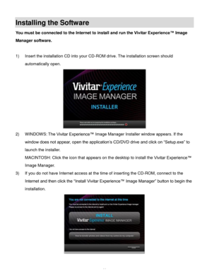 Page 61Downloaded from www.Manualslib.com manuals search engine  60 
Installing the Software 
You must be connected to the Internet to install and run the Vivitar Experience™ Image 
Manager software. 
 
1) Insert the installation CD into your CD-ROM drive. The installation screen should 
automatically open.  
 
2) WINDOWS: The Vivitar Experience™ Image Manager Installer window appears. If the 
window does not appear, open the application’s CD/DVD drive and click on “Setup.exe” to 
launch the installer....