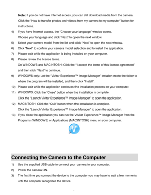 Page 62Downloaded from www.Manualslib.com manuals search engine  61 
Note: If you do not have Internet access, you can still download media from the camera. 
Click the “How to transfer photos and videos from my camera to my computer” button for 
instructions. 
4) If you have Internet access, the “Choose your language” window opens.  
Choose your language and click “Next” to open the next window. 
5) Select your camera model from the list and click “Next” to open the next window. 
6) Click “Next” to confirm your...