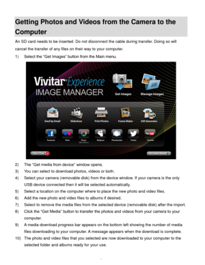 Page 63Downloaded from www.Manualslib.com manuals search engine  62 
Getting Photos and Videos from the Camera to the 
Computer 
An SD card needs to be inserted. Do not disconnect the cable during transfer. Doing so will 
cancel the transfer of any files on their way to your computer. 
1) Select the “Get Images” button from the Main menu. 
 
2) The “Get media from device” window opens. 
3) You can select to download photos, videos or both. 
4) Select your camera (removable disk) from the device window. If your...